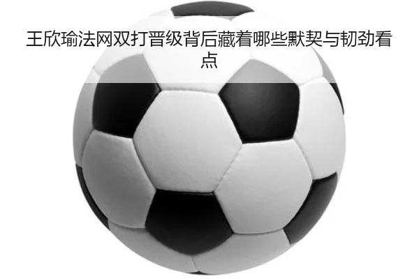 王欣瑜法网双打晋级背后藏着哪些默契与韧劲看点