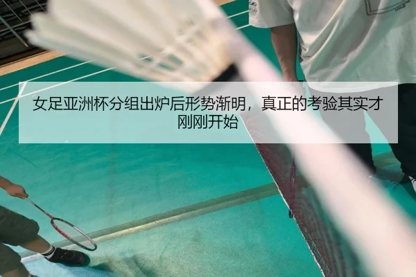 女足亚洲杯分组出炉后形势渐明，真正的考验其实才刚刚开始（kaiyun）